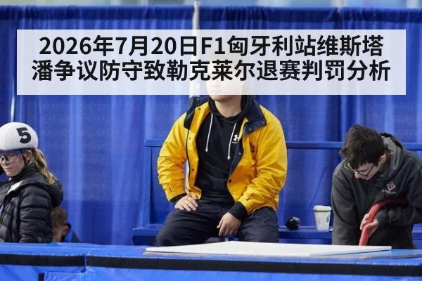 2026年7月20日F1匈牙利站维斯塔潘争议防守致勒克莱尔退赛判罚分析